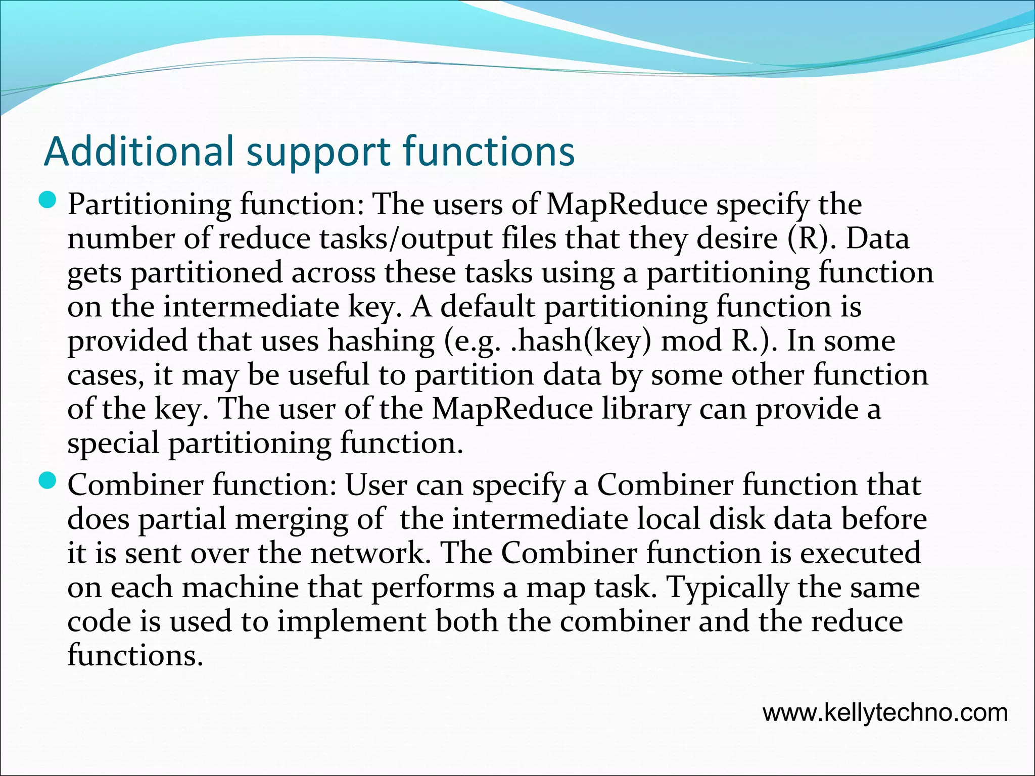Additional support functions
Partitioning function: The users of MapReduce specify the
number of reduce tasks/output files that they desire (R). Data
gets partitioned across these tasks using a partitioning function
on the intermediate key. A default partitioning function is
provided that uses hashing (e.g. .hash(key) mod R.). In some
cases, it may be useful to partition data by some other function
of the key. The user of the MapReduce library can provide a
special partitioning function.
Combiner function: User can specify a Combiner function that
does partial merging of the intermediate local disk data before
it is sent over the network. The Combiner function is executed
on each machine that performs a map task. Typically the same
code is used to implement both the combiner and the reduce
functions.
www.kellytechno.com
 