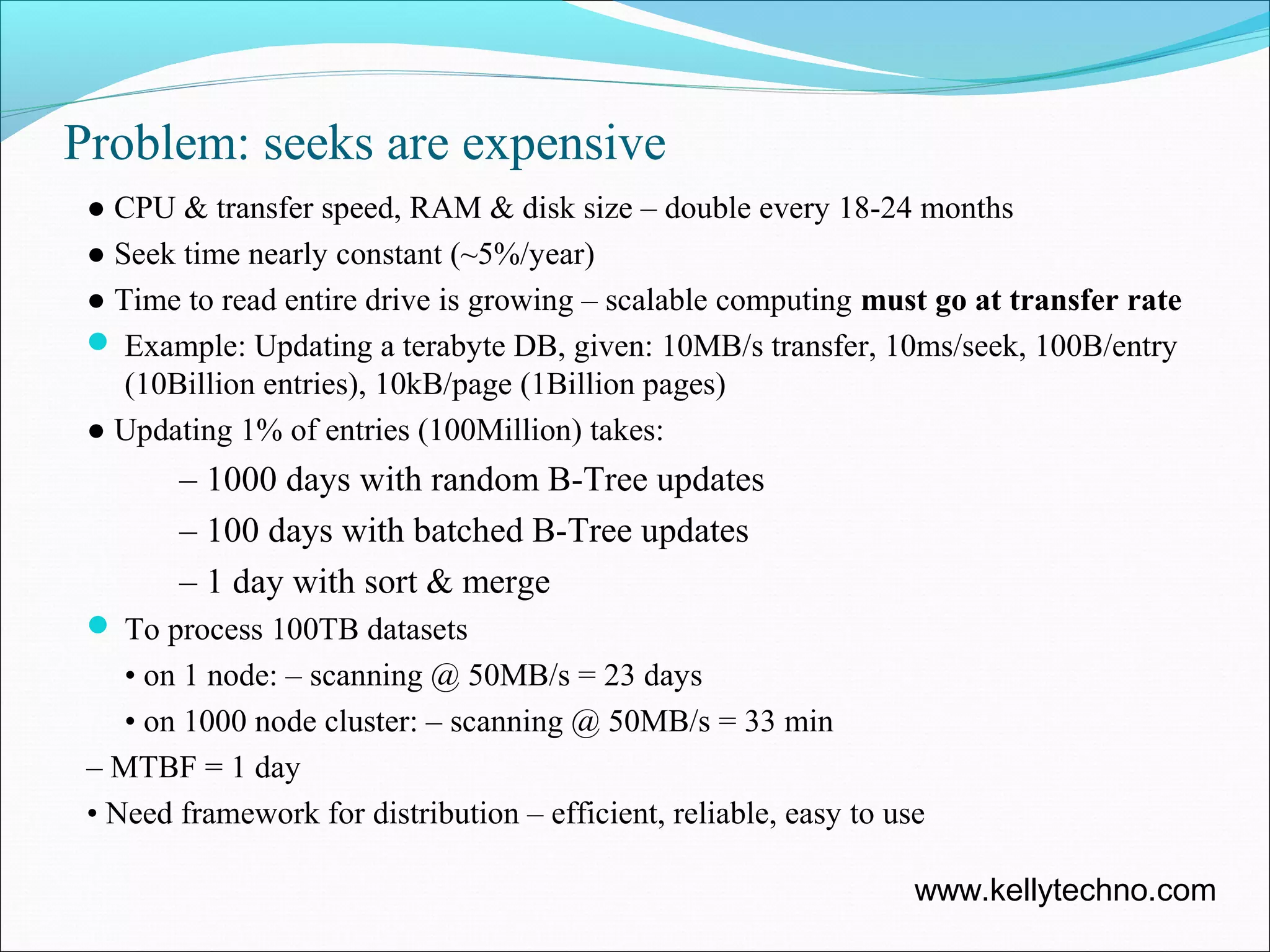 Problem: seeks are expensive
● CPU & transfer speed, RAM & disk size – double every 18-24 months
● Seek time nearly constant (~5%/year)
● Time to read entire drive is growing – scalable computing must go at transfer rate
 Example: Updating a terabyte DB, given: 10MB/s transfer, 10ms/seek, 100B/entry
(10Billion entries), 10kB/page (1Billion pages)
● Updating 1% of entries (100Million) takes:
– 1000 days with random B-Tree updates
– 100 days with batched B-Tree updates
– 1 day with sort & merge
 To process 100TB datasets
• on 1 node: – scanning @ 50MB/s = 23 days
• on 1000 node cluster: – scanning @ 50MB/s = 33 min
– MTBF = 1 day
• Need framework for distribution – efficient, reliable, easy to use
www.kellytechno.com
 
