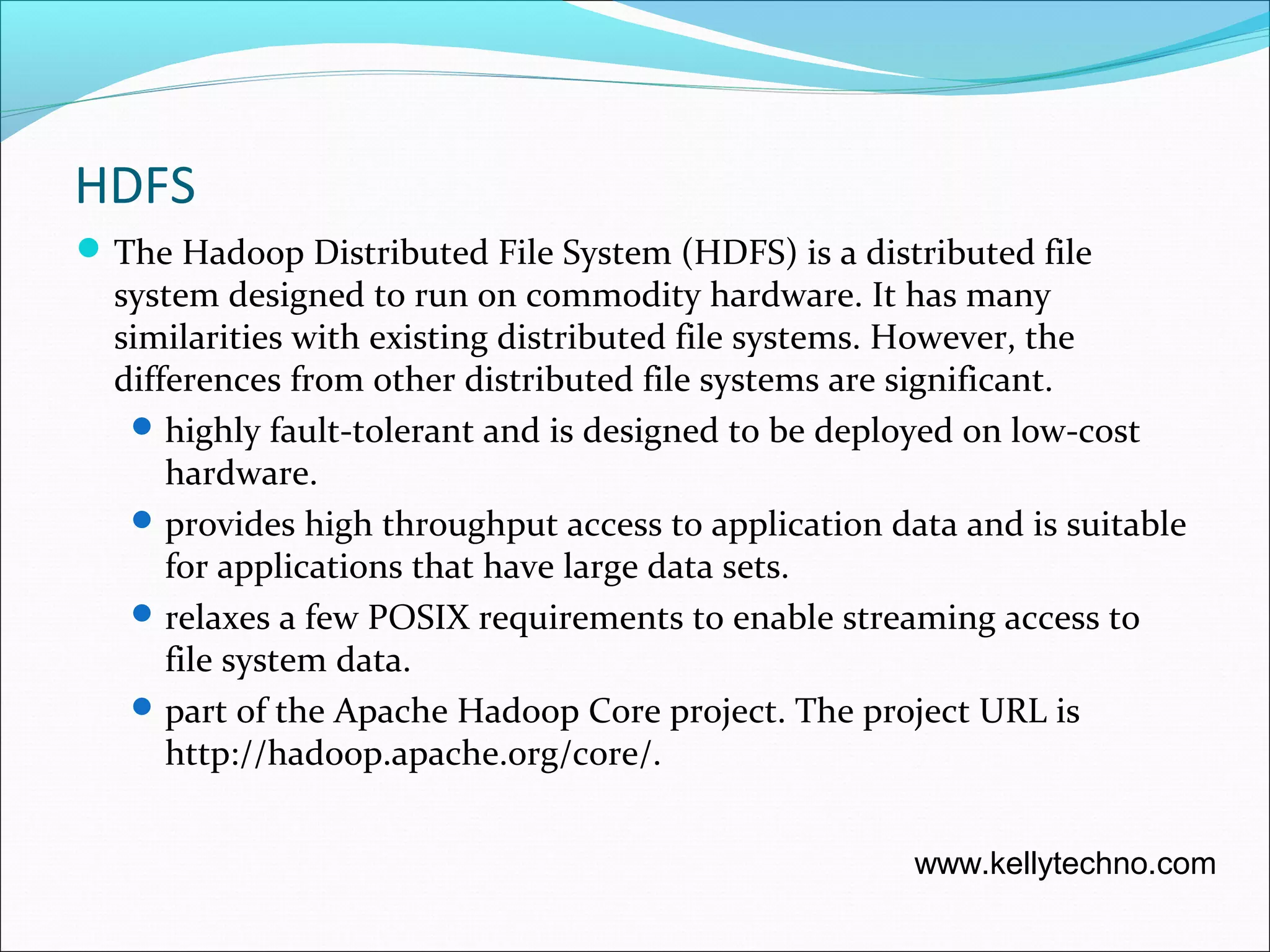 HDFS
The Hadoop Distributed File System (HDFS) is a distributed file
system designed to run on commodity hardware. It has many
similarities with existing distributed file systems. However, the
differences from other distributed file systems are significant.
highly fault-tolerant and is designed to be deployed on low-cost
hardware.
provides high throughput access to application data and is suitable
for applications that have large data sets.
relaxes a few POSIX requirements to enable streaming access to
file system data.
part of the Apache Hadoop Core project. The project URL is
http://hadoop.apache.org/core/.
www.kellytechno.com
 