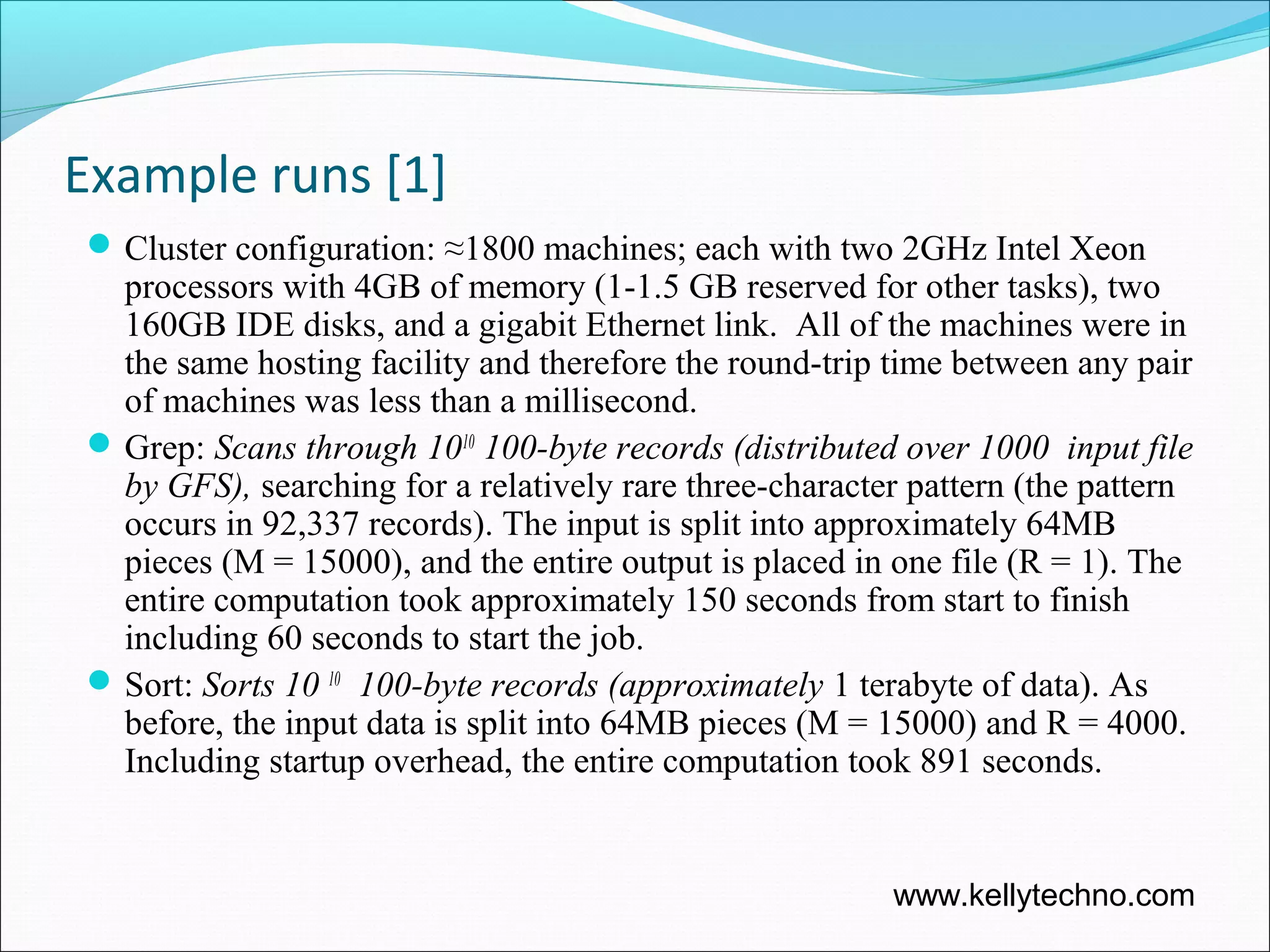 Example runs [1]
Cluster configuration: ≈1800 machines; each with two 2GHz Intel Xeon
processors with 4GB of memory (1-1.5 GB reserved for other tasks), two
160GB IDE disks, and a gigabit Ethernet link. All of the machines were in
the same hosting facility and therefore the round-trip time between any pair
of machines was less than a millisecond.
Grep: Scans through 1010
100-byte records (distributed over 1000 input file
by GFS), searching for a relatively rare three-character pattern (the pattern
occurs in 92,337 records). The input is split into approximately 64MB
pieces (M = 15000), and the entire output is placed in one file (R = 1). The
entire computation took approximately 150 seconds from start to finish
including 60 seconds to start the job.
Sort: Sorts 10 10
100-byte records (approximately 1 terabyte of data). As
before, the input data is split into 64MB pieces (M = 15000) and R = 4000.
Including startup overhead, the entire computation took 891 seconds.
www.kellytechno.com
 