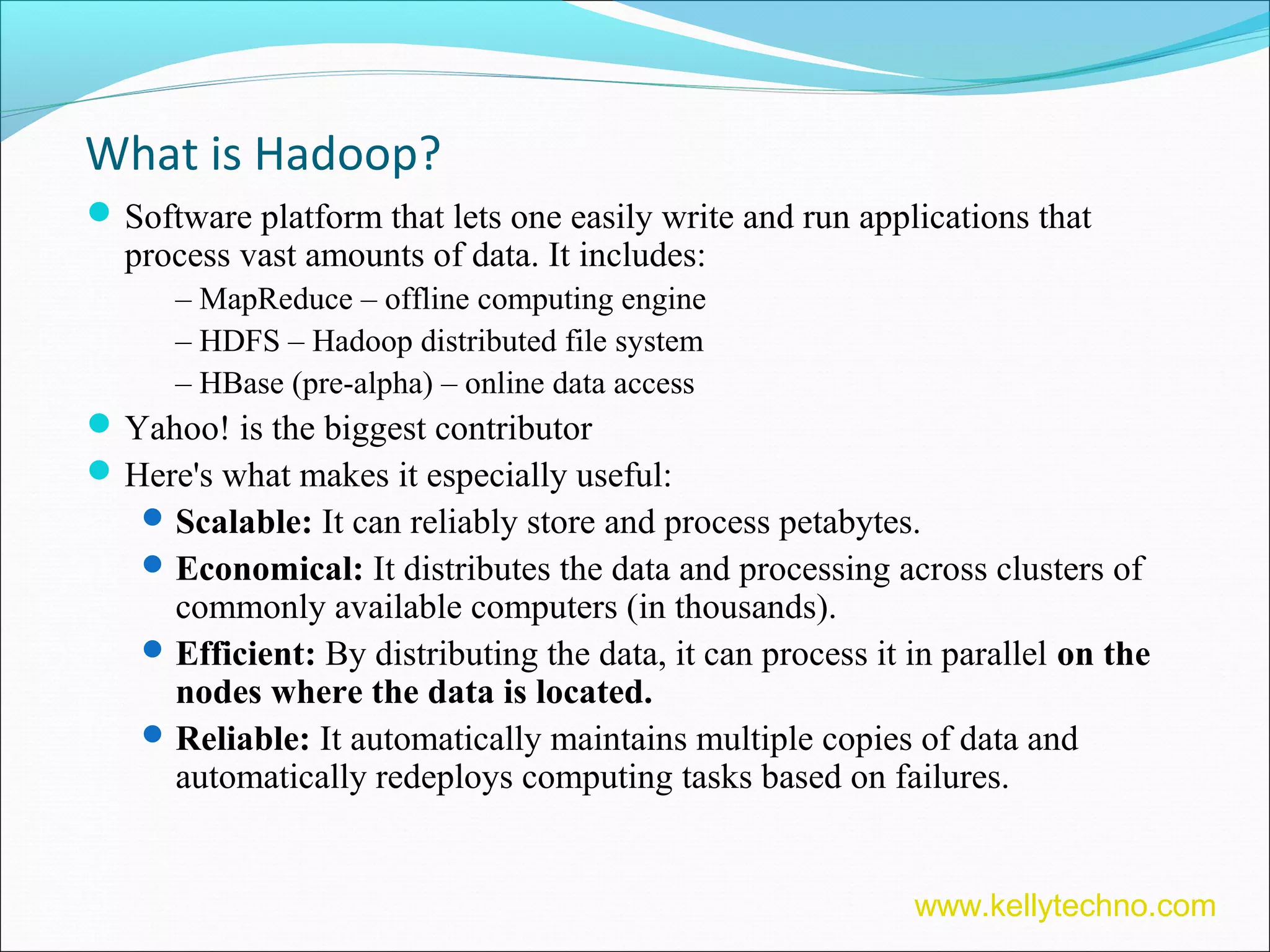 What is Hadoop?
Software platform that lets one easily write and run applications that
process vast amounts of data. It includes:
– MapReduce – offline computing engine
– HDFS – Hadoop distributed file system
– HBase (pre-alpha) – online data access
Yahoo! is the biggest contributor
Here's what makes it especially useful:
Scalable: It can reliably store and process petabytes.
Economical: It distributes the data and processing across clusters of
commonly available computers (in thousands).
Efficient: By distributing the data, it can process it in parallel on the
nodes where the data is located.
Reliable: It automatically maintains multiple copies of data and
automatically redeploys computing tasks based on failures.
www.kellytechno.com
 