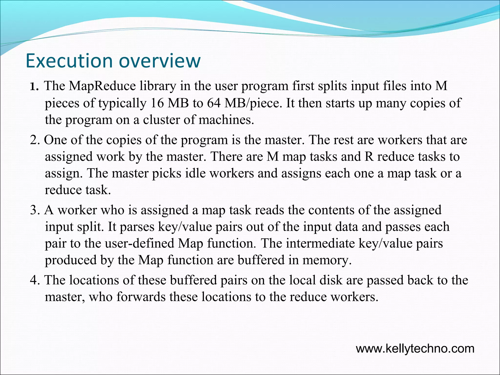 Execution overview
1. The MapReduce library in the user program first splits input files into M
pieces of typically 16 MB to 64 MB/piece. It then starts up many copies of
the program on a cluster of machines.
2. One of the copies of the program is the master. The rest are workers that are
assigned work by the master. There are M map tasks and R reduce tasks to
assign. The master picks idle workers and assigns each one a map task or a
reduce task.
3. A worker who is assigned a map task reads the contents of the assigned
input split. It parses key/value pairs out of the input data and passes each
pair to the user-defined Map function. The intermediate key/value pairs
produced by the Map function are buffered in memory.
4. The locations of these buffered pairs on the local disk are passed back to the
master, who forwards these locations to the reduce workers.
www.kellytechno.com
 