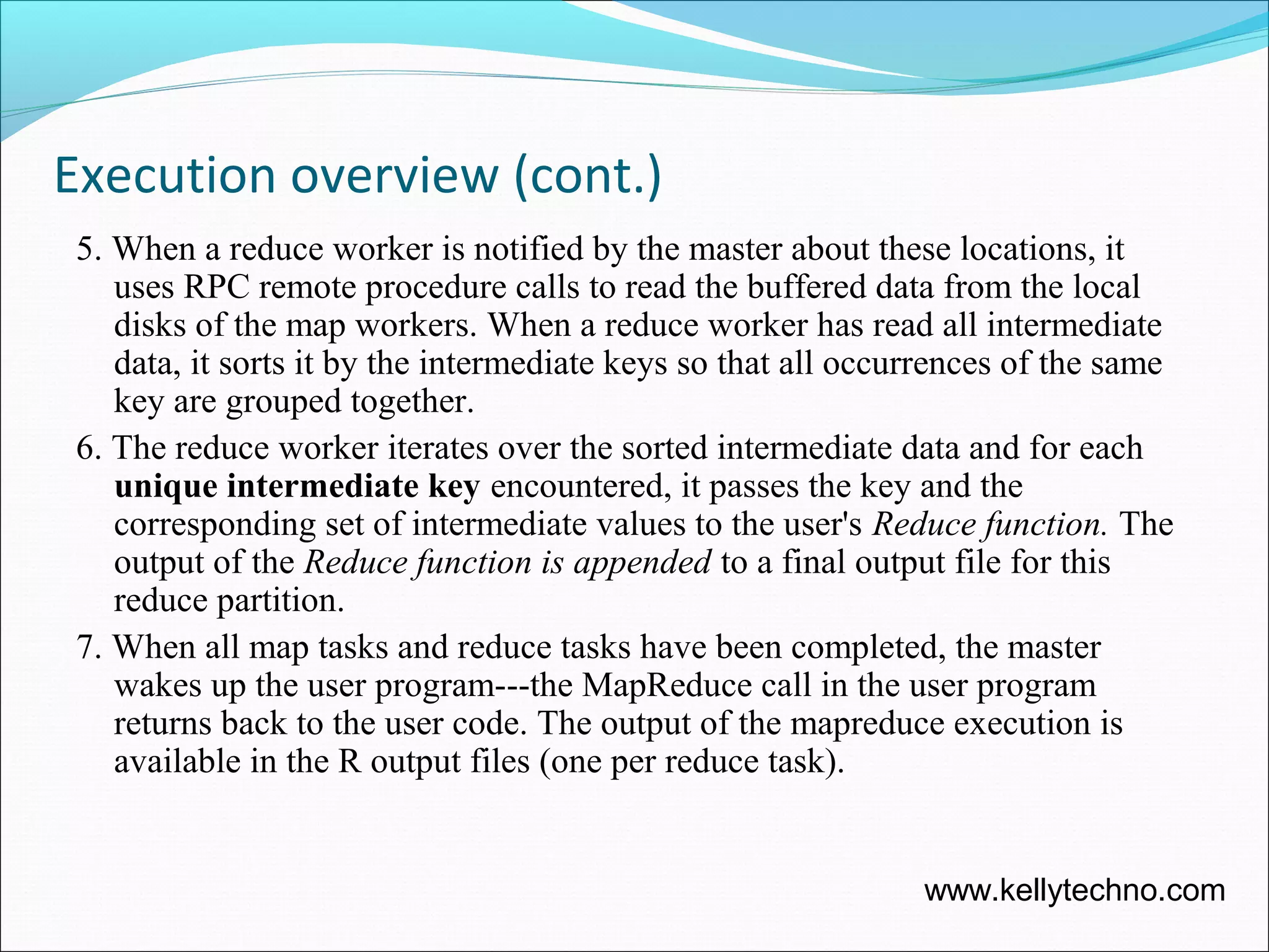 Execution overview (cont.)
5. When a reduce worker is notified by the master about these locations, it
uses RPC remote procedure calls to read the buffered data from the local
disks of the map workers. When a reduce worker has read all intermediate
data, it sorts it by the intermediate keys so that all occurrences of the same
key are grouped together.
6. The reduce worker iterates over the sorted intermediate data and for each
unique intermediate key encountered, it passes the key and the
corresponding set of intermediate values to the user's Reduce function. The
output of the Reduce function is appended to a final output file for this
reduce partition.
7. When all map tasks and reduce tasks have been completed, the master
wakes up the user program---the MapReduce call in the user program
returns back to the user code. The output of the mapreduce execution is
available in the R output files (one per reduce task).
www.kellytechno.com
 