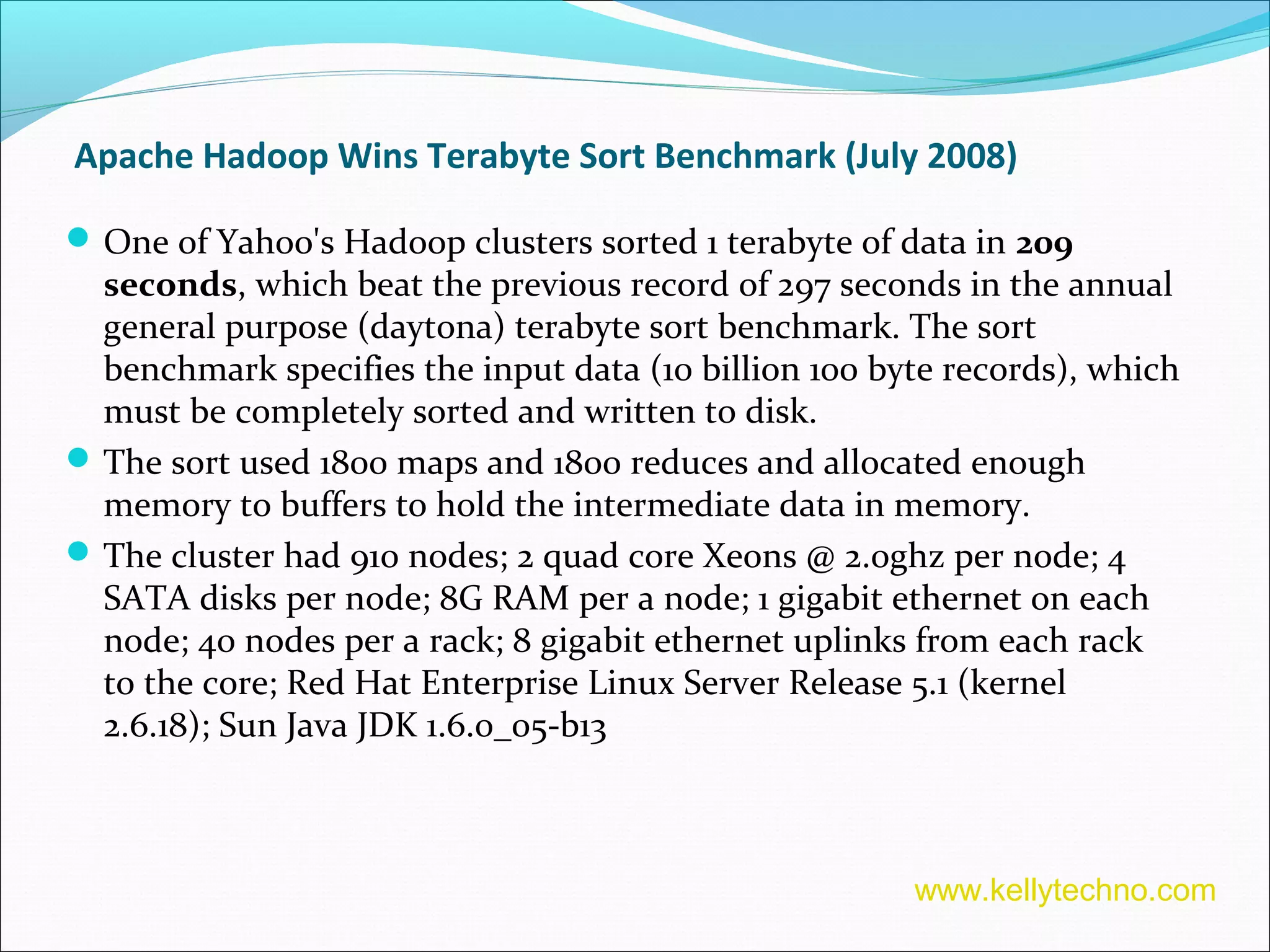 Apache Hadoop Wins Terabyte Sort Benchmark (July 2008)
One of Yahoo's Hadoop clusters sorted 1 terabyte of data in 209
seconds, which beat the previous record of 297 seconds in the annual
general purpose (daytona) terabyte sort benchmark. The sort
benchmark specifies the input data (10 billion 100 byte records), which
must be completely sorted and written to disk.
The sort used 1800 maps and 1800 reduces and allocated enough
memory to buffers to hold the intermediate data in memory.
The cluster had 910 nodes; 2 quad core Xeons @ 2.0ghz per node; 4
SATA disks per node; 8G RAM per a node; 1 gigabit ethernet on each
node; 40 nodes per a rack; 8 gigabit ethernet uplinks from each rack
to the core; Red Hat Enterprise Linux Server Release 5.1 (kernel
2.6.18); Sun Java JDK 1.6.0_05-b13
www.kellytechno.com
 