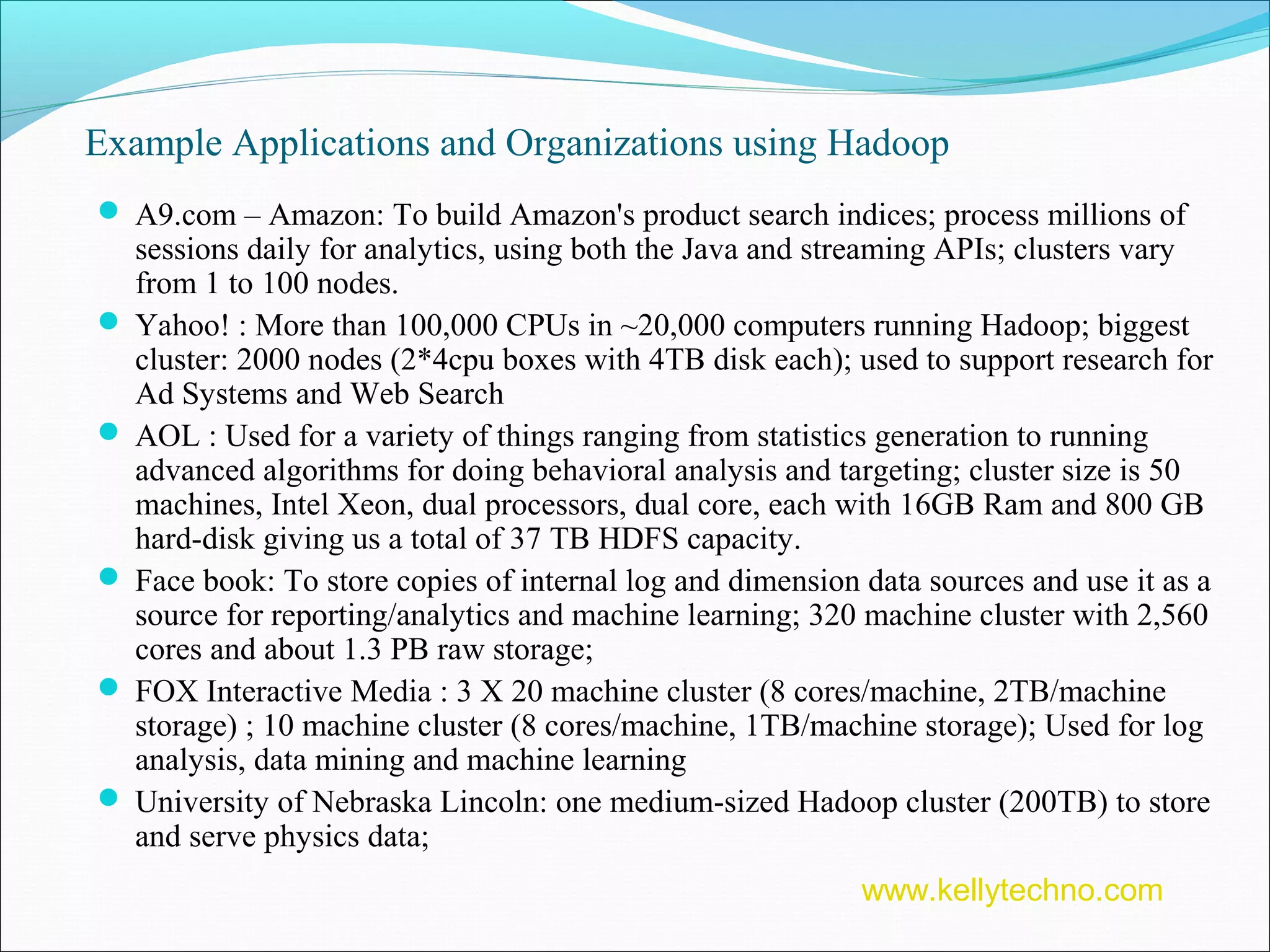 Example Applications and Organizations using Hadoop
 A9.com – Amazon: To build Amazon's product search indices; process millions of
sessions daily for analytics, using both the Java and streaming APIs; clusters vary
from 1 to 100 nodes.
 Yahoo! : More than 100,000 CPUs in ~20,000 computers running Hadoop; biggest
cluster: 2000 nodes (2*4cpu boxes with 4TB disk each); used to support research for
Ad Systems and Web Search
 AOL : Used for a variety of things ranging from statistics generation to running
advanced algorithms for doing behavioral analysis and targeting; cluster size is 50
machines, Intel Xeon, dual processors, dual core, each with 16GB Ram and 800 GB
hard-disk giving us a total of 37 TB HDFS capacity.
 Face book: To store copies of internal log and dimension data sources and use it as a
source for reporting/analytics and machine learning; 320 machine cluster with 2,560
cores and about 1.3 PB raw storage;
 FOX Interactive Media : 3 X 20 machine cluster (8 cores/machine, 2TB/machine
storage) ; 10 machine cluster (8 cores/machine, 1TB/machine storage); Used for log
analysis, data mining and machine learning
 University of Nebraska Lincoln: one medium-sized Hadoop cluster (200TB) to store
and serve physics data;
www.kellytechno.com
 