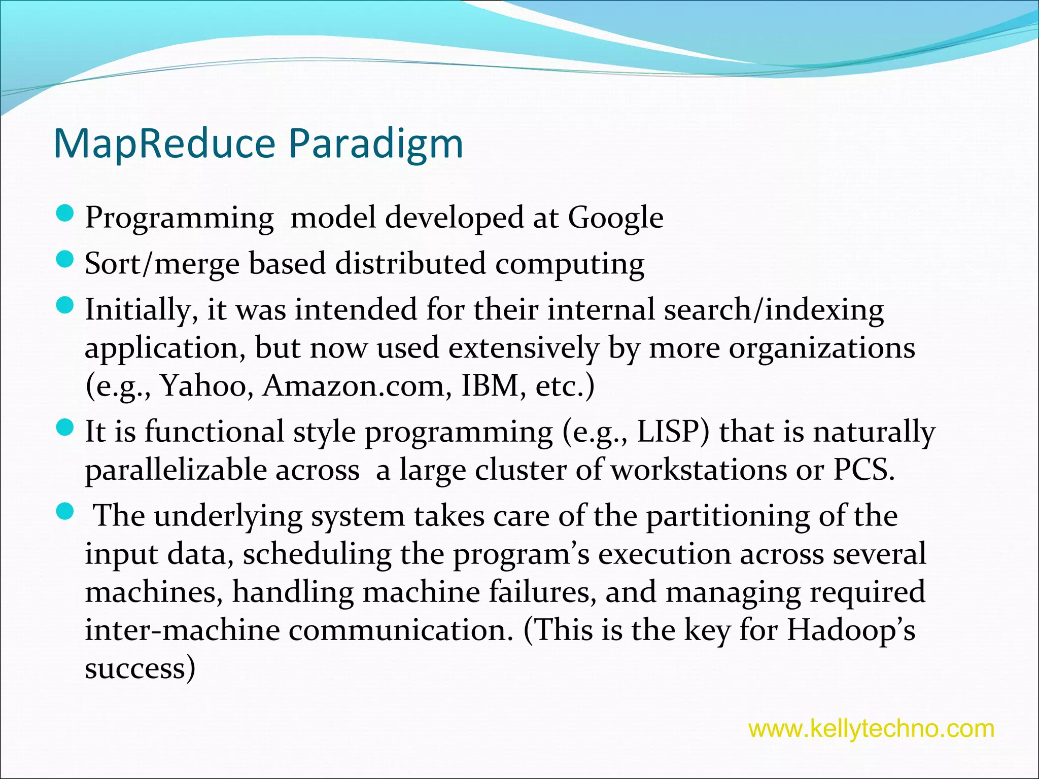 MapReduce Paradigm
Programming model developed at Google
Sort/merge based distributed computing
Initially, it was intended for their internal search/indexing
application, but now used extensively by more organizations
(e.g., Yahoo, Amazon.com, IBM, etc.)
It is functional style programming (e.g., LISP) that is naturally
parallelizable across a large cluster of workstations or PCS.
 The underlying system takes care of the partitioning of the
input data, scheduling the program’s execution across several
machines, handling machine failures, and managing required
inter-machine communication. (This is the key for Hadoop’s
success)
www.kellytechno.com
 