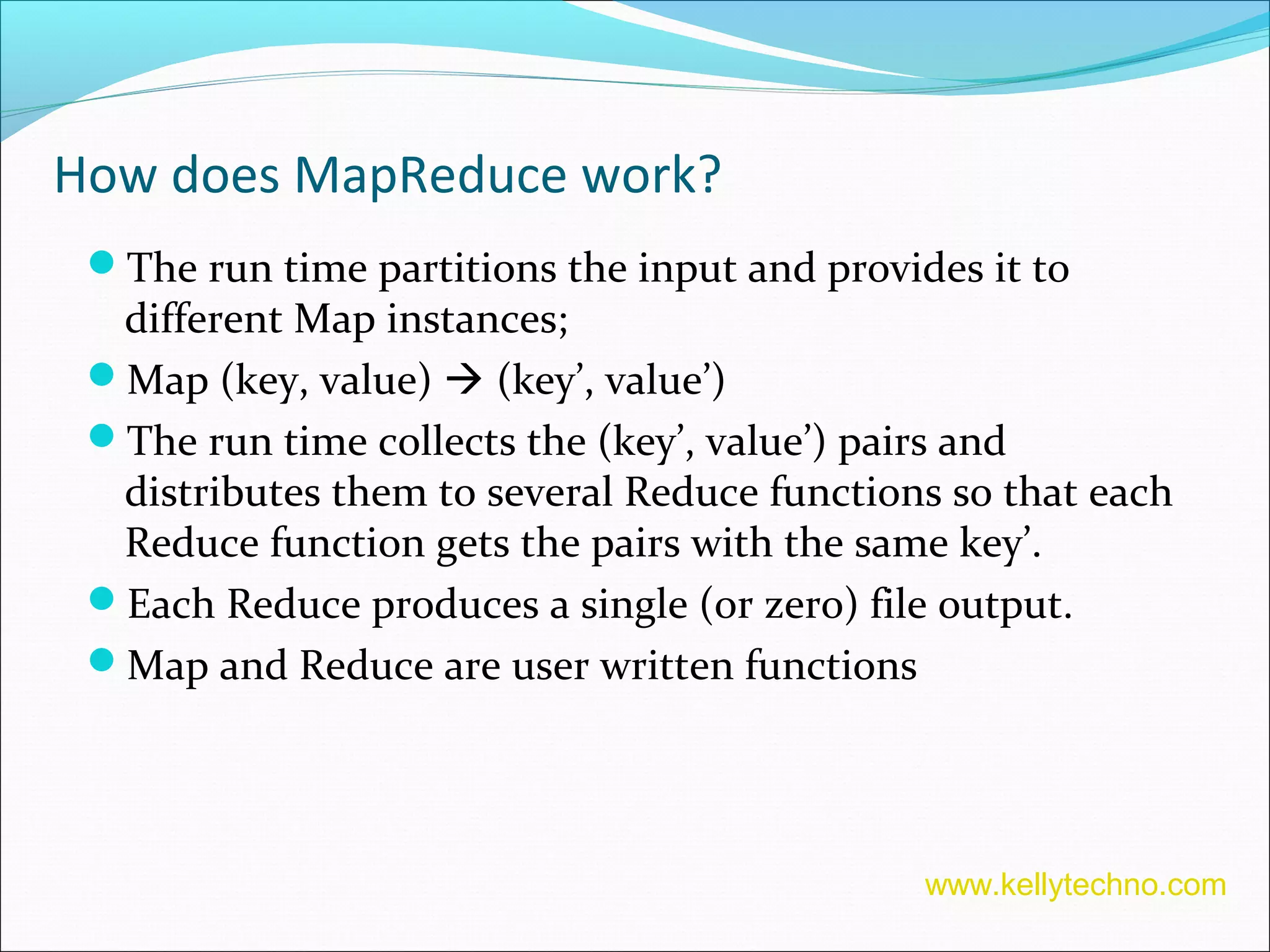 How does MapReduce work?
The run time partitions the input and provides it to
different Map instances;
Map (key, value)  (key’, value’)
The run time collects the (key’, value’) pairs and
distributes them to several Reduce functions so that each
Reduce function gets the pairs with the same key’.
Each Reduce produces a single (or zero) file output.
Map and Reduce are user written functions
www.kellytechno.com
 