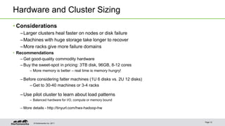 Hardware and Cluster Sizing 
• Considerations 
–Larger clusters heal faster on nodes or disk failure 
–Machines with huge storage take longer to recover 
–More racks give more failure domains 
• Recommendations 
– Get good-quality commodity hardware 
– Buy the sweet-spot in pricing: 3TB disk, 96GB, 8-12 cores 
– More memory is better – real time is memory hungry! 
– Before considering fatter machines (1U 6 disks vs. 2U 12 disks) 
– Get to 30-40 machines or 3-4 racks 
–Use pilot cluster to learn about load patterns 
– Balanced hardware for I/O, compute or memory bound 
– More details - http://tinyurl.com/hwx-hadoop-hw 
© Hortonworks Inc. 2011 
Page 12 
 