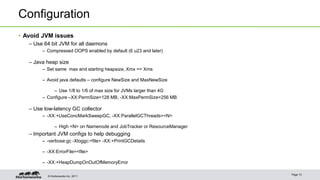Configuration 
• Avoid JVM issues 
– Use 64 bit JVM for all daemons 
– Compressed OOPS enabled by default (6 u23 and later) 
– Java heap size 
– Set same max and starting heapsize, Xmx == Xms 
– Avoid java defaults – configure NewSize and MaxNewSize 
– Use 1/8 to 1/6 of max size for JVMs larger than 4G 
– Configure –XX:PermSize=128 MB, -XX:MaxPermSize=256 MB 
– Use low-latency GC collector 
– -XX:+UseConcMarkSweepGC, -XX:ParallelGCThreads=<N> 
– High <N> on Namenode and JobTracker or ResourceManager 
– Important JVM configs to help debugging 
– -verbose:gc -Xloggc:<file> -XX:+PrintGCDetails 
– -XX:ErrorFile=<file> 
– -XX:+HeapDumpOnOutOfMemoryError 
© Hortonworks Inc. 2011 
Page 13 
 
