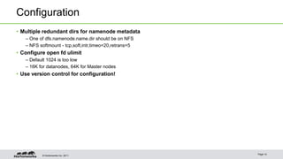 Configuration 
• Multiple redundant dirs for namenode metadata 
– One of dfs.namenode.name.dir should be on NFS 
– NFS softmount - tcp,soft,intr,timeo=20,retrans=5 
• Configure open fd ulimit 
– Default 1024 is too low 
– 16K for datanodes, 64K for Master nodes 
• Use version control for configuration! 
© Hortonworks Inc. 2011 
Page 14 
 