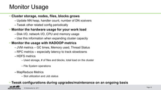Monitor Usage 
• Cluster storage, nodes, files, blocks grows 
– Update NN heap, handler count, number of DN xceivers 
– Tweak other related config periodically 
• Monitor the hardware usage for your work load 
– Disk I/O, network I/O, CPU and memory usage 
– Use this information when expanding cluster capacity 
• Monitor the usage with HADOOP metrics 
– JVM metrics – GC times, Memory used, Thread Status 
– RPC metrics – especially latency to track slowdowns 
–HDFS metrics 
– Used storage, # of files and blocks, total load on the cluster 
– File System operations 
– MapReduce Metrics 
– Slot utilization and Job status 
• Tweak configurations during upgrades/maintenance on an ongoing basis 
© Hortonworks Inc. 2011 
Page 16 
 