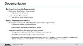 Documentation 
• Continual Investment in Documentation 
– Hortonworks Data Platform Documentation 
– http://docs.hortonworks.com/ 
– Apache Hadoop Documentation 
– http://hadoop.apache.org/docs/current/ 
• Apache Hadoop Documentation 
– We welcome your requests in Apache jira for documentation improvements. 
– Create issues with the “documentation” label. 
– Getting the end user perspective is extremely valuable. 
– We would be grateful to receive documentation patches. 
– It’s a great way to get started in the Apache Hadoop open source process. 
– Search for unresolved issues with the “documentation” label. 
– https://issues.apache.org/jira/issues/?jql=project%20in%20(HDFS%2C%20HADOOP%2C%20YARN%2C%20MAPREDUC 
E)%20AND%20resolution%20%3D%20Unresolved%20AND%20labels%20%3D%20documentation 
© Hortonworks Inc. 2011 
Page 18 
Architecting the Future of Big Data 
 