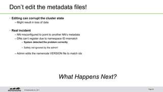 Don’t edit the metadata files! 
• Editing can corrupt the cluster state 
– Might result in loss of data 
• Real incident 
– NN misconfigured to point to another NN’s metadata 
– DNs can’t register due to namespace ID mismatch 
– System detected the problem correctly 
– Safety net ignored by the admin! 
– Admin edits the namenode VERSION file to match ids 
© Hortonworks Inc. 2011 
What Happens Next? 
Page 20 
 