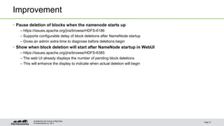 Improvement 
• Pause deletion of blocks when the namenode starts up 
– https://issues.apache.org/jira/browse/HDFS-6186 
– Supports configurable delay of block deletions after NameNode startup 
– Gives an admin extra time to diagnose before deletions begin 
• Show when block deletion will start after NameNode startup in WebUI 
– https://issues.apache.org/jira/browse/HDFS-6385 
– The web UI already displays the number of pending block deletions 
– This will enhance the display to indicate when actual deletion will begin 
© Hortonworks Inc. 2011 
Page 21 
Architecting the Future of Big Data 
 