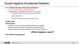 Guard Against Accidental Deletion 
• rm –r deletes the data at the speed of Hadoop! 
– ctrl-c of the command does not stop deletion! 
– Undeleting files on datanodes is hard & time consuming 
– Immediately shutdown NN, unmount disks on datanodes 
– Recover deleted files 
– Start namenode without the delete operation in edits 
• Enable Trash 
• Real Incident 
– Customer is running a distro of Hadoop with trash not enabled 
– Deletes a large dir (100 TB) and shuts down NN immediately 
– Support person asks NN to be restarted to see if trash is enabled! 
© Hortonworks Inc. 2011 
What happens next? 
• Now HDFS has Snapshots! 
Page 22 
 