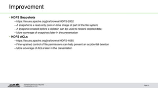 Improvement 
• HDFS Snapshots 
– https://issues.apache.org/jira/browse/HDFS-2802 
– A snapshot is a read-only point-in-time image of part of the file system 
– A snapshot created before a deletion can be used to restore deleted data 
– More coverage of snapshots later in the presentation 
• HDFS ACLs 
– https://issues.apache.org/jira/browse/HDFS-4685 
– Finer-grained control of file permissions can help prevent an accidental deletion 
– More coverage of ACLs later in the presentation 
© Hortonworks Inc. 2011 
Page 23 
Architecting the Future of Big Data 
 