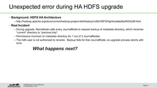 Unexpected error during HA HDFS upgrade 
• Background: HDFS HA Architecture 
– http://hadoop.apache.org/docs/current/hadoop-project-dist/hadoop-hdfs/HDFSHighAvailabilityWithQJM.html 
• Real Incident 
– During upgrade, NameNode calls every JournalNode to request backup of metadata directory, which renames 
“current” directory to “previous.tmp”. 
– Permissions incorrect on metadata directory for 1 out of 3 JournalNodes. 
– The hdfs user is not authorized to rename. Backup fails for that JournalNode, so upgrade process aborts with 
error. 
What happens next? 
© Hortonworks Inc. 2011 
Page 24 
Architecting the Future of Big Data 
 
