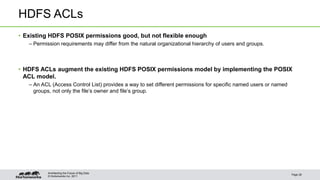 HDFS ACLs 
• Existing HDFS POSIX permissions good, but not flexible enough 
– Permission requirements may differ from the natural organizational hierarchy of users and groups. 
• HDFS ACLs augment the existing HDFS POSIX permissions model by implementing the POSIX 
ACL model. 
– An ACL (Access Control List) provides a way to set different permissions for specific named users or named 
groups, not only the file’s owner and file’s group. 
© Hortonworks Inc. 2011 
Page 28 
Architecting the Future of Big Data 
 