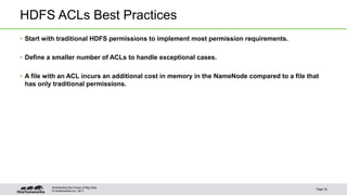 HDFS ACLs Best Practices 
• Start with traditional HDFS permissions to implement most permission requirements. 
• Define a smaller number of ACLs to handle exceptional cases. 
• A file with an ACL incurs an additional cost in memory in the NameNode compared to a file that 
has only traditional permissions. 
© Hortonworks Inc. 2011 
Page 33 
Architecting the Future of Big Data 
 