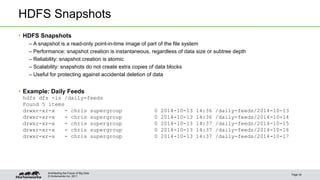 HDFS Snapshots 
• HDFS Snapshots 
– A snapshot is a read-only point-in-time image of part of the file system 
– Performance: snapshot creation is instantaneous, regardless of data size or subtree depth 
– Reliability: snapshot creation is atomic 
– Scalability: snapshots do not create extra copies of data blocks 
– Useful for protecting against accidental deletion of data 
• Example: Daily Feeds 
hdfs dfs -ls /daily-feeds 
Found 5 items 
drwxr-xr-x - chris supergroup 0 2014-10-13 14:36 /daily-feeds/2014-10-13 
drwxr-xr-x - chris supergroup 0 2014-10-13 14:36 /daily-feeds/2014-10-14 
drwxr-xr-x - chris supergroup 0 2014-10-13 14:37 /daily-feeds/2014-10-15 
drwxr-xr-x - chris supergroup 0 2014-10-13 14:37 /daily-feeds/2014-10-16 
drwxr-xr-x - chris supergroup 0 2014-10-13 14:37 /daily-feeds/2014-10-17 
© Hortonworks Inc. 2011 
Page 34 
Architecting the Future of Big Data 
 