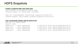 HDFS Snapshots 
• Create a snapshot after each daily load 
hdfs dfsadmin -allowSnapshot /daily-feeds 
Allowing snaphot on /daily-feeds succeeded 
hdfs dfs -createSnapshot /daily-feeds snapshot-to-2014-10-17 
Created snapshot /daily-feeds/.snapshot/snapshot-to-2014-10-17 
• User accidentally deletes data for 2014-10-16 
hdfs dfs -ls /daily-feeds 
Found 4 items 
drwxr-xr-x - chris supergroup 0 2014-10-13 14:36 /daily-feeds/2014-10-13 
drwxr-xr-x - chris supergroup 0 2014-10-13 14:36 /daily-feeds/2014-10-14 
drwxr-xr-x - chris supergroup 0 2014-10-13 14:37 /daily-feeds/2014-10-15 
drwxr-xr-x - chris supergroup 0 2014-10-13 14:37 /daily-feeds/2014-10-17 
© Hortonworks Inc. 2011 
Page 35 
Architecting the Future of Big Data 
 