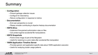 Summary 
• Configuration 
– Prevent garbage collection issues 
– Configure for redundancy 
– Retune configuration in response to metrics 
• Documentation 
– End user perspective is crucial 
– Please consider contributing to Apache Hadoop documentation 
• HDFS ACLs 
– Implement fine-grained authorization rules on files 
– Can protect against accidental file manipulations 
• HDFS Snapshots 
– Point-in-time image of part of the filesystem 
– Useful for restoring to a prior state after accidental file manipulation 
• YARN Application Timeline Server 
– Provides generic and application-specific data about YARN application execution 
– Useful for analyzing cluster usage patterns 
© Hortonworks Inc. 2011 
Page 40 
Architecting the Future of Big Data 
 
