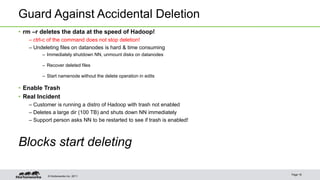 © Hortonworks Inc. 2011
Guard Against Accidental Deletion
• rm –r deletes the data at the speed of Hadoop!
– ctrl-c of the command does not stop deletion!
– Undeleting files on datanodes is hard & time consuming
– Immediately shutdown NN, unmount disks on datanodes
– Recover deleted files
– Start namenode without the delete operation in edits
• Enable Trash
• Real Incident
– Customer is running a distro of Hadoop with trash not enabled
– Deletes a large dir (100 TB) and shuts down NN immediately
– Support person asks NN to be restarted to see if trash is enabled!
Blocks start deleting
Page 18
 