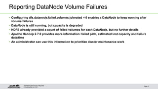 © Hortonworks Inc. 2011
Reporting DataNode Volume Failures
• Configuring dfs.datanode.failed.volumes.tolerated > 0 enables a DataNode to keep running after
volume failures
• DataNode is still running, but capacity is degraded
• HDFS already provided a count of failed volumes for each DataNode, but no further details
• Apache Hadoop 2.7.0 provides more information: failed path, estimated lost capacity and failure
date/time
• An administrator can use this information to prioritize cluster maintenance work
Page 31
Architecting the Future of Big Data
 