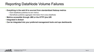 © Hortonworks Inc. 2011
Reporting DataNode Volume Failures
• Everything in the web UI is sourced from standardized Hadoop metrics
– Each DataNode publishes its own metrics
– NameNode publishes aggregate information from every DataNode
• Metrics accessible through JMX or the HTTP /jmx URI
• Integrated in Ambari
• Can be integrated into your preferred management tools and ops dashboards
Page 35
Architecting the Future of Big Data
 