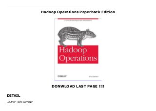 Hadoop Operations Paperback Edition
DONWLOAD LAST PAGE !!!!
DETAIL
New Series If you’ve been asked to maintain large and complex Hadoop clusters, this book is a must. Demand for operations-specific material has skyrocketed now that Hadoop is becoming the de facto standard for truly large-scale data processing in the data center. Eric Sammer, Principal Solution Architect at Cloudera, shows you the particulars of running Hadoop in production, from planning, installing, and configuring the system to providing ongoing maintenance.Rather than run through all possible scenarios, this pragmatic operations guide calls out what works, as demonstrated in critical deployments.Get a high-level overview of HDFS and MapReduce: why they exist and how they workPlan a Hadoop deployment, from hardware and OS selection to network requirementsLearn setup and configuration details with a list of critical propertiesManage resources by sharing a cluster across multiple groupsGet a runbook of the most common cluster maintenance tasksMonitor Hadoop clusters—and learn troubleshooting with the help of real-world war storiesUse basic tools and techniques to handle backup and catastrophic failure
Author : Eric Sammer
●
 
