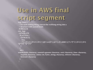 logs_base =
 -- for each weblog string convert the weblong string into a
 -- structure with named fields
 FOREACH
raw_logs
 GENERATE
   FLATTEN (
     EXTRACT(
       line,
       '^(S+) (S+) (S+) [([w:/]+s[+-]d{4})] "(.+?)" (S+) (S+)
"([^"]*)" "([^"]*)"'
     )
   )
   AS (
remoteAddr: chararray, remoteLogname: chararray, user: chararray, time: chararray,
     request: chararray, status: int, bytes_string: chararray, referrer: chararray,
     browser: chararray
   )
 ;
 