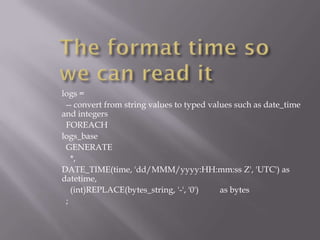 logs =
 -- convert from string values to typed values such as date_time
and integers
 FOREACH
logs_base
 GENERATE
   *,
DATE_TIME(time, 'dd/MMM/yyyy:HH:mm:ss Z', 'UTC') as
datetime,
   (int)REPLACE(bytes_string, '-', '0')    as bytes
 ;
 