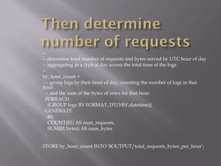 --
-- determine total number of requests and bytes served by UTC hour of day
-- aggregating as a typical day across the total time of the logs
--
by_hour_count =
 -- group logs by their hour of day, counting the number of logs in that
hour
 -- and the sum of the bytes of rows for that hour
 FOREACH
   (GROUP logs BY FORMAT_DT('HH',datetime))
 GENERATE
   $0,
   COUNT($1) AS num_requests,
   SUM($1.bytes) AS num_bytes
 ;

STORE by_hour_count INTO '$OUTPUT/total_requests_bytes_per_hour';
 