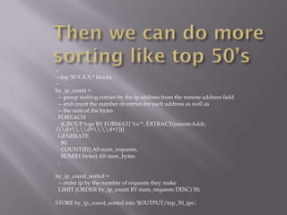 --
-- top 50 X.X.X.* blocks
--
by_ip_count =
  -- group weblog entries by the ip address from the remote address field
  -- and count the number of entries for each address as well as
  -- the sum of the bytes
  FOREACH
    (GROUP logs BY FORMAT('%s.*', EXTRACT(remoteAddr,
'(d+.d+.d+)')))
  GENERATE
    $0,
    COUNT($1) AS num_requests,
    SUM($1.bytes) AS num_bytes
  ;

by_ip_count_sorted =
 -- order ip by the number of requests they make
 LIMIT (ORDER by_ip_count BY num_requests DESC) 50;

STORE by_ip_count_sorted into '$OUTPUT/top_50_ips';
 