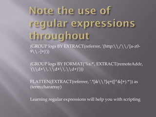 (GROUP logs BY EXTRACT(referrer, '(http://[a-z0-
9.-]+)'))

(GROUP logs BY FORMAT('%s.*', EXTRACT(remoteAddr,
'(d+.d+.d+)')))

FLATTEN(EXTRACT(referrer, '.*[&?]q=([^&]+).*')) as
(term:chararray)

Learning regular expressions will help you with scripting
 