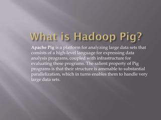 Apache Pig is a platform for analyzing large data sets that
consists of a high-level language for expressing data
analysis programs, coupled with infrastructure for
evaluating these programs. The salient property of Pig
programs is that their structure is amenable to substantial
parallelization, which in turns enables them to handle very
large data sets.
 