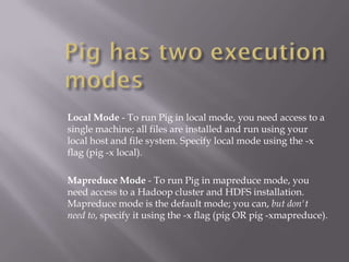 Local Mode - To run Pig in local mode, you need access to a
single machine; all files are installed and run using your
local host and file system. Specify local mode using the -x
flag (pig -x local).

Mapreduce Mode - To run Pig in mapreduce mode, you
need access to a Hadoop cluster and HDFS installation.
Mapreduce mode is the default mode; you can, but don't
need to, specify it using the -x flag (pig OR pig -xmapreduce).
 