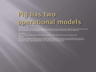 Interactive Mode
You can run Pig in interactive mode using the Grunt shell. Invoke the Grunt shell using the "pig" command (as shown
below) and then enter your Pig Latin statements and Pig commands interactively at the command line.

Batch Mode
You can run Pig in batch mode using Pig scripts and the "pig" command (in local or hadoop mode).
Example
The Pig Latin statements in the Pig script (id.pig) extract all user IDs from the /etc/passwd file. First, copy the
/etc/passwd file to your local working directory. Next, run the Pig script from the command line (using local or
mapreduce mode). The STORE operator will write the results to a file (id.out).
 