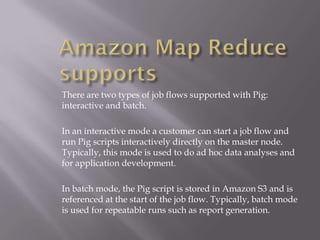 There are two types of job flows supported with Pig:
interactive and batch.

In an interactive mode a customer can start a job flow and
run Pig scripts interactively directly on the master node.
Typically, this mode is used to do ad hoc data analyses and
for application development.

In batch mode, the Pig script is stored in Amazon S3 and is
referenced at the start of the job flow. Typically, batch mode
is used for repeatable runs such as report generation.
 
