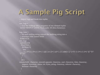--
-- import logs and break into tuples
--
raw_logs =
 -- load the weblogs into a sequence of one element tuples
 LOAD '$INPUT' USING TextLoader AS (line:chararray);

logs_base =
 -- for each weblog string convert the weblong string into a
 -- structure with named fields
 FOREACH
raw_logs
 GENERATE
   FLATTEN (
     EXTRACT(
       line,
       '^(S+) (S+) (S+) [([w:/]+s[+-]d{4})] "(.+?)" (S+) (S+) "([^"]*)"
"([^"]*)"'
     )
   )
   AS (
remoteAddr: chararray, remoteLogname: chararray, user: chararray, time: chararray,
     request: chararray, status: int, bytes_string: chararray, referrer: chararray,
     browser: chararray
   )
 ;
 