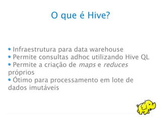O que é Hive?
Infraestrutura para data warehouse
Permite consultas adhoc utilizando Hive QL
Permite a criação de maps e reduces
próprios
Ótimo para processamento em lote de
dados imutáveis
 