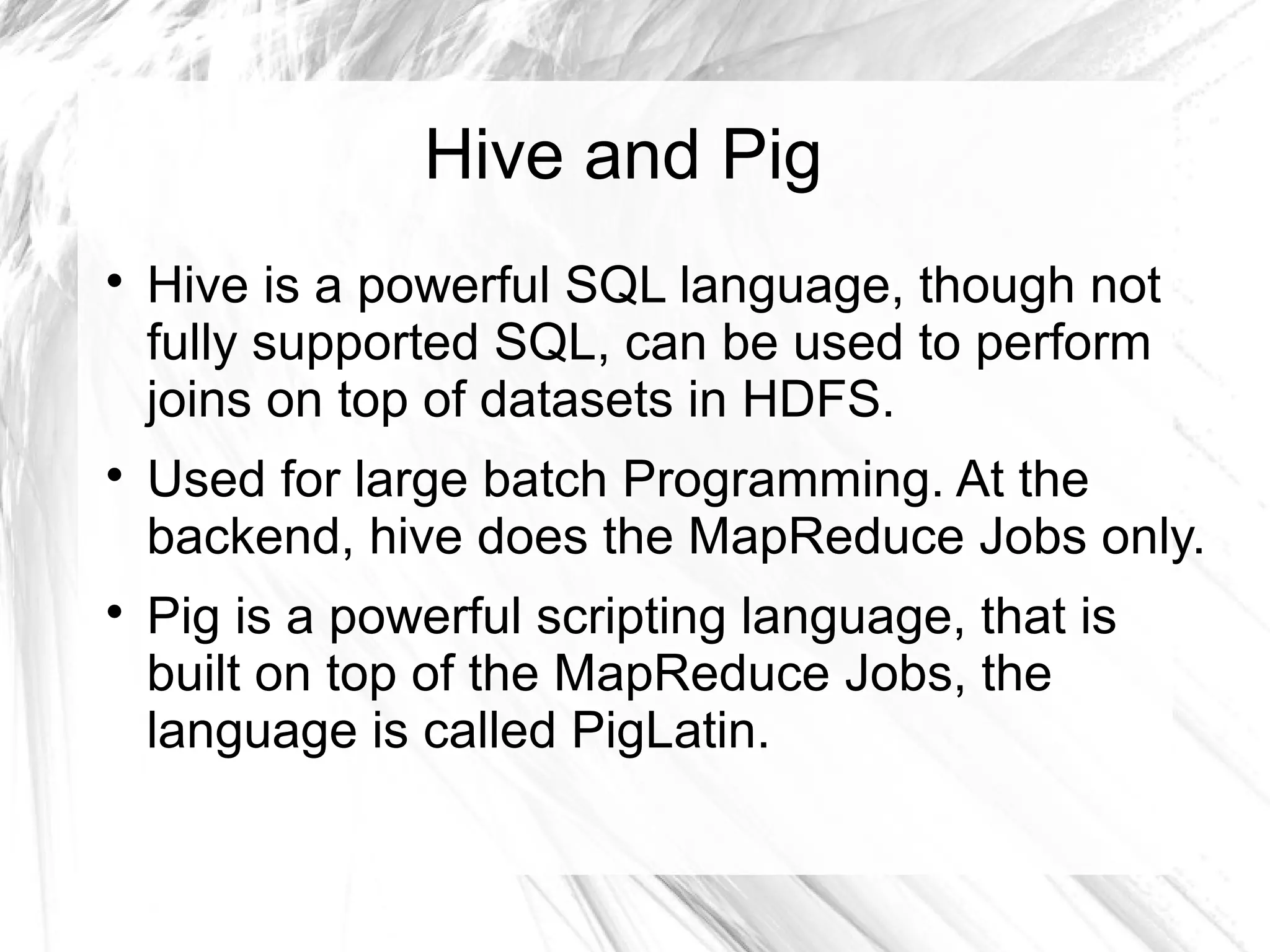 Hive and Pig

Hive is a powerful SQL language, though not
fully supported SQL, can be used to perform
joins on top of datasets in HDFS.

Used for large batch Programming. At the
backend, hive does the MapReduce Jobs only.

Pig is a powerful scripting language, that is
built on top of the MapReduce Jobs, the
language is called PigLatin.
 
