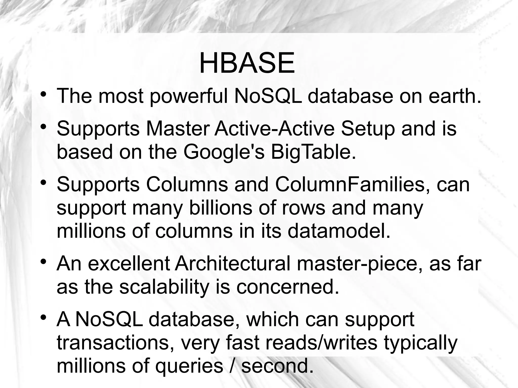 HBASE

The most powerful NoSQL database on earth.

Supports Master Active-Active Setup and is
based on the Google's BigTable.

Supports Columns and ColumnFamilies, can
support many billions of rows and many
millions of columns in its datamodel.

An excellent Architectural master-piece, as far
as the scalability is concerned.

A NoSQL database, which can support
transactions, very fast reads/writes typically
millions of queries / second.
 