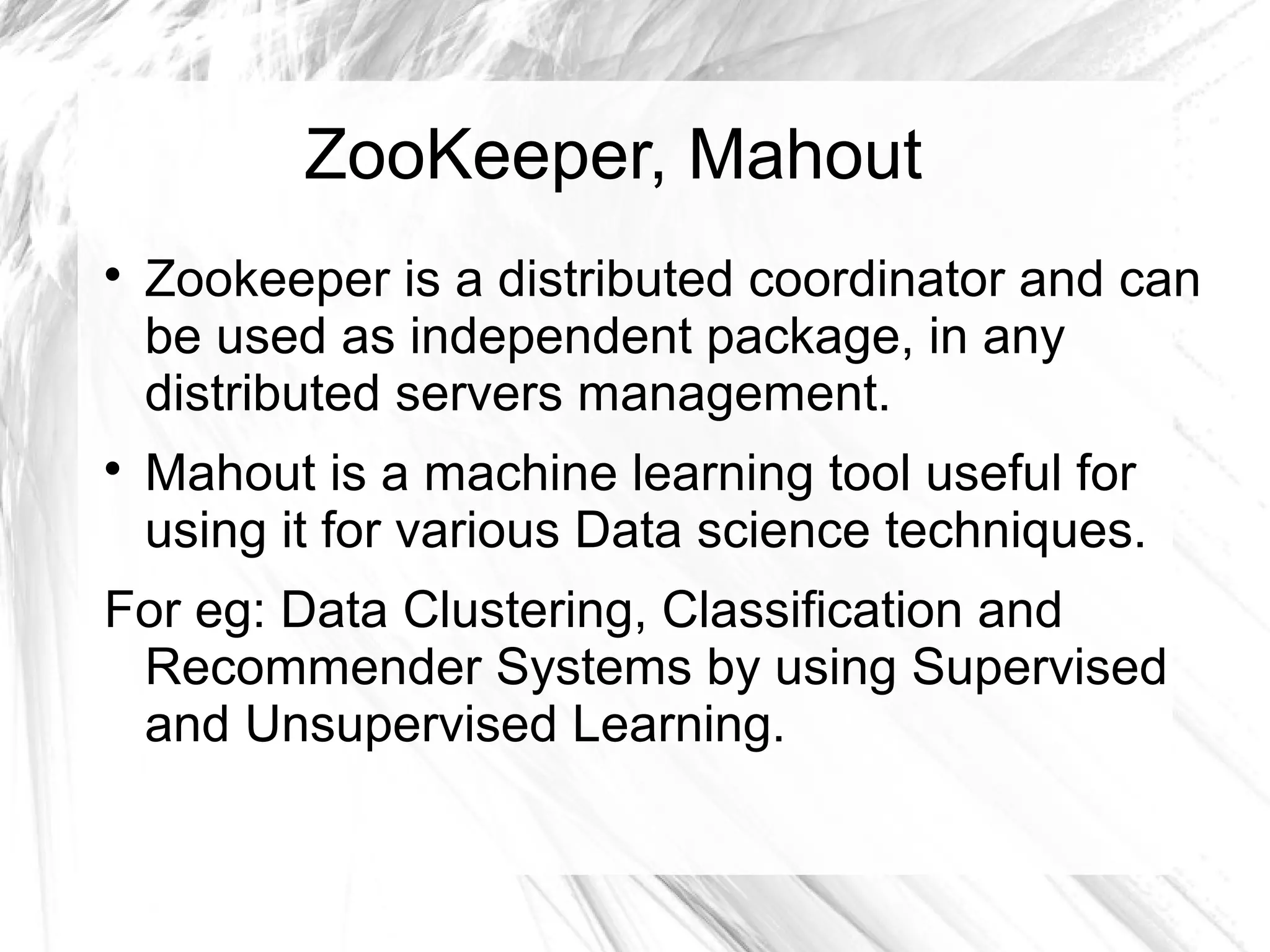 ZooKeeper, Mahout

Zookeeper is a distributed coordinator and can
be used as independent package, in any
distributed servers management.

Mahout is a machine learning tool useful for
using it for various Data science techniques.
For eg: Data Clustering, Classification and
Recommender Systems by using Supervised
and Unsupervised Learning.
 