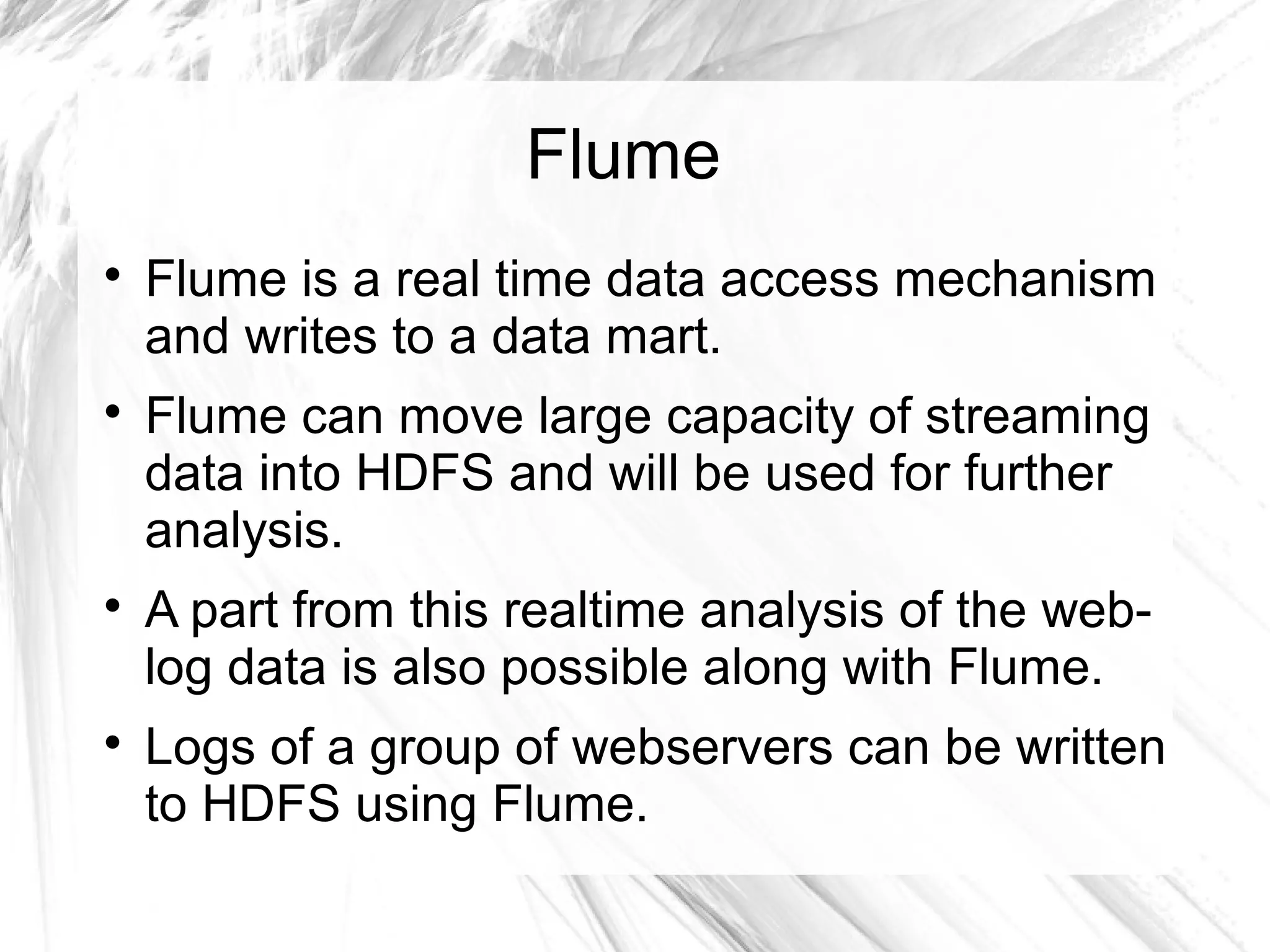 Flume

Flume is a real time data access mechanism
and writes to a data mart.

Flume can move large capacity of streaming
data into HDFS and will be used for further
analysis.

A part from this realtime analysis of the web-
log data is also possible along with Flume.

Logs of a group of webservers can be written
to HDFS using Flume.
 