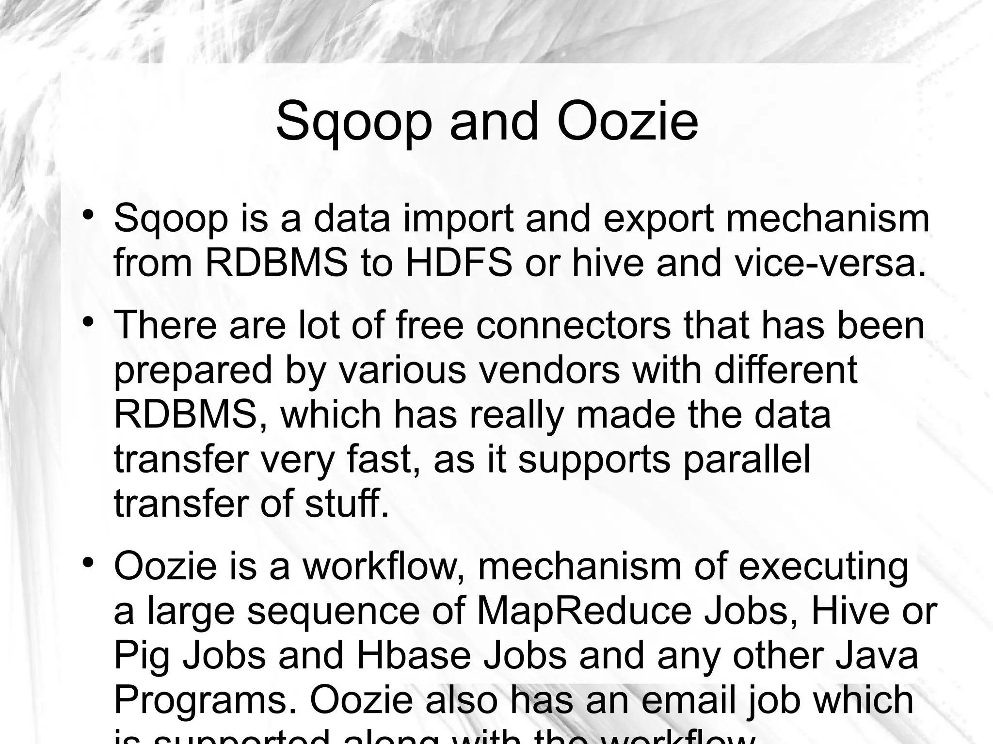 Sqoop and Oozie

Sqoop is a data import and export mechanism
from RDBMS to HDFS or hive and vice-versa.

There are lot of free connectors that has been
prepared by various vendors with different
RDBMS, which has really made the data
transfer very fast, as it supports parallel
transfer of stuff.

Oozie is a workflow, mechanism of executing
a large sequence of MapReduce Jobs, Hive or
Pig Jobs and Hbase Jobs and any other Java
Programs. Oozie also has an email job which
 