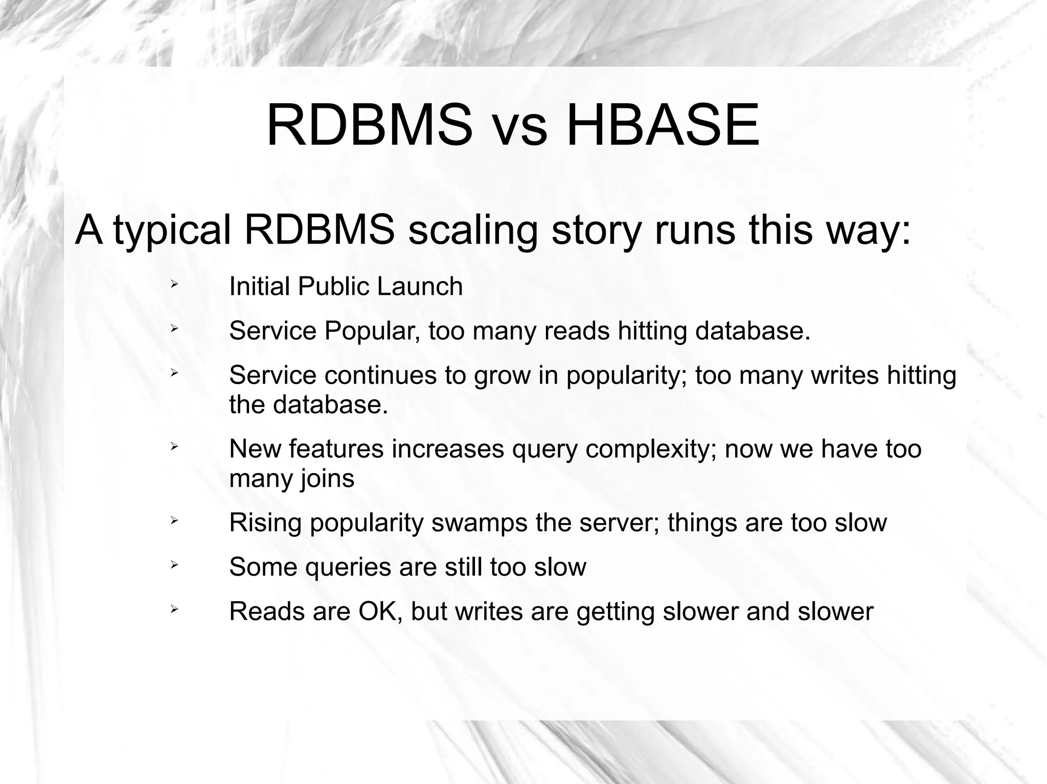 RDBMS vs HBASE
A typical RDBMS scaling story runs this way:

Initial Public Launch

Service Popular, too many reads hitting database.

Service continues to grow in popularity; too many writes hitting
the database.

New features increases query complexity; now we have too
many joins

Rising popularity swamps the server; things are too slow

Some queries are still too slow

Reads are OK, but writes are getting slower and slower
 