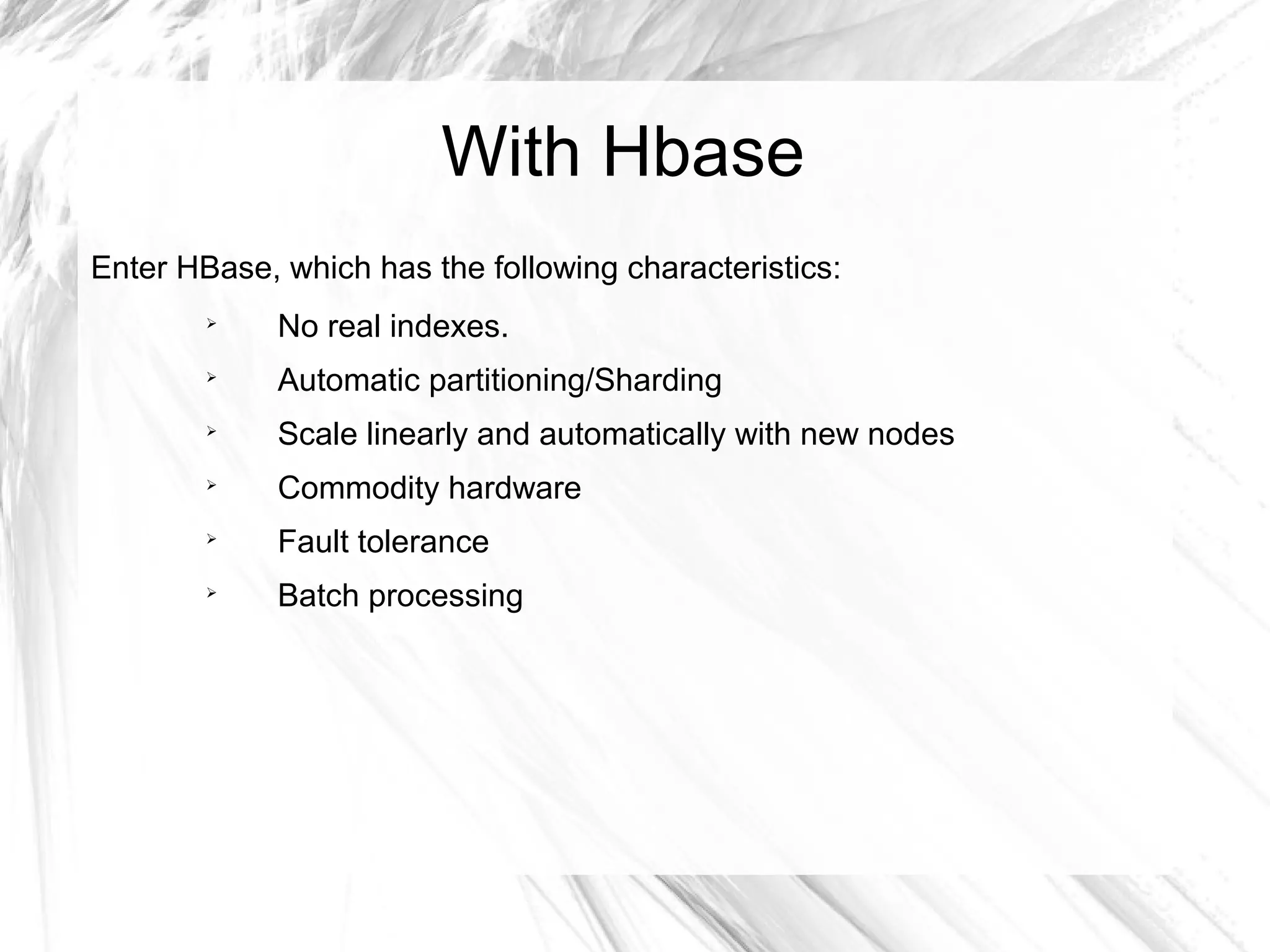With Hbase
Enter HBase, which has the following characteristics:

No real indexes.

Automatic partitioning/Sharding

Scale linearly and automatically with new nodes

Commodity hardware

Fault tolerance

Batch processing
 
