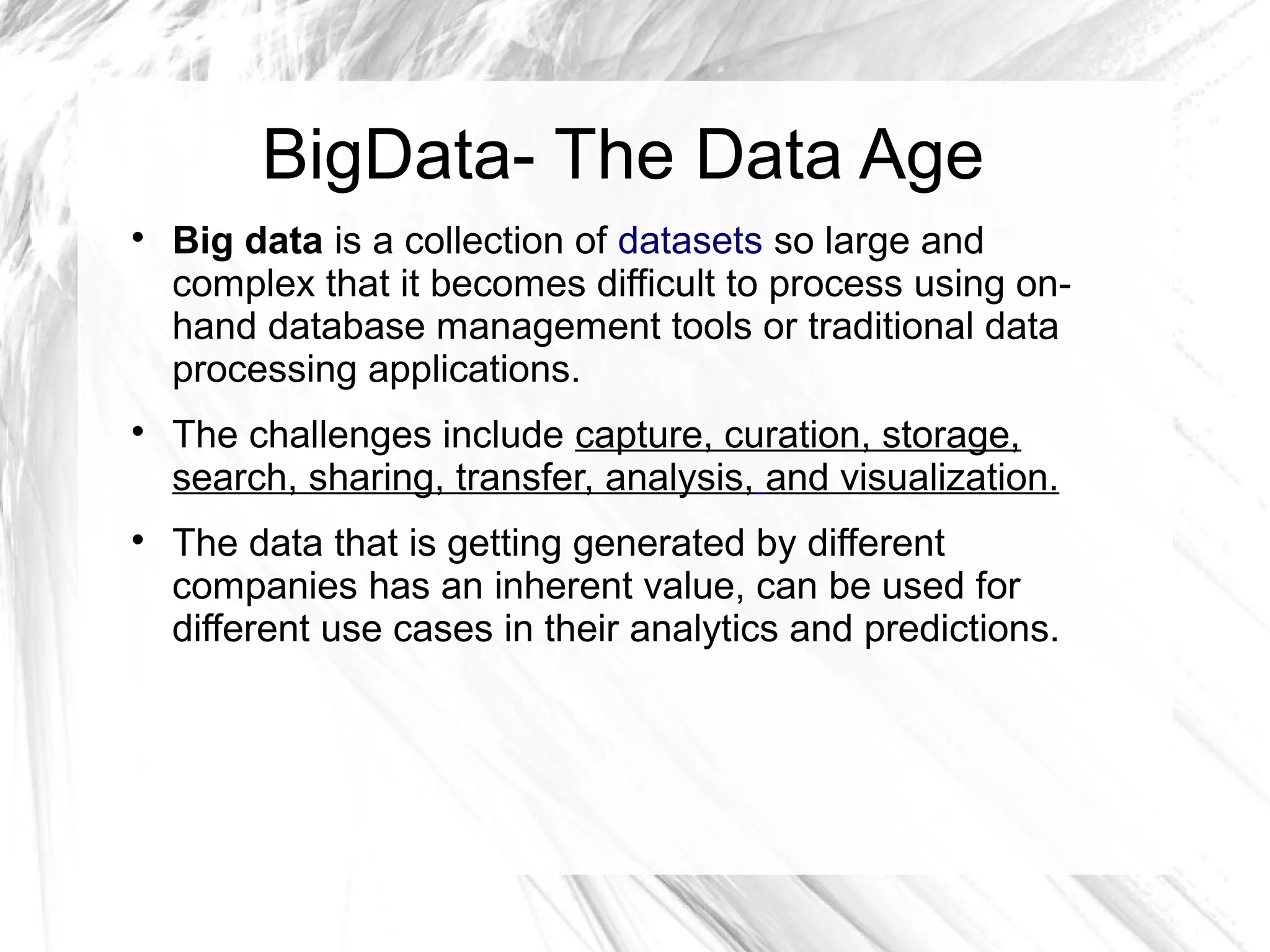 BigData- The Data Age

Big data is a collection of datasets so large and
complex that it becomes difficult to process using on-
hand database management tools or traditional data
processing applications.

The challenges include capture, curation, storage,
search, sharing, transfer, analysis, and visualization.

The data that is getting generated by different
companies has an inherent value, can be used for
different use cases in their analytics and predictions.
 