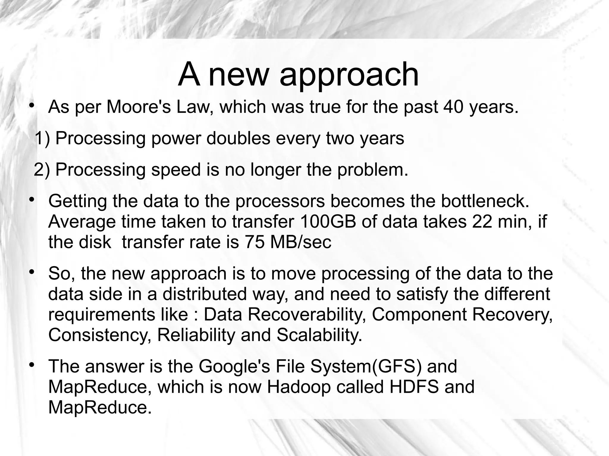 A new approach

As per Moore's Law, which was true for the past 40 years.
1) Processing power doubles every two years
2) Processing speed is no longer the problem.

Getting the data to the processors becomes the bottleneck.
Average time taken to transfer 100GB of data takes 22 min, if
the disk transfer rate is 75 MB/sec

So, the new approach is to move processing of the data to the
data side in a distributed way, and need to satisfy the different
requirements like : Data Recoverability, Component Recovery,
Consistency, Reliability and Scalability.

The answer is the Google's File System(GFS) and
MapReduce, which is now Hadoop called HDFS and
MapReduce.
 